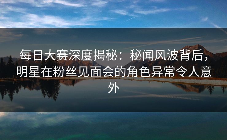 每日大赛深度揭秘：秘闻风波背后，明星在粉丝见面会的角色异常令人意外