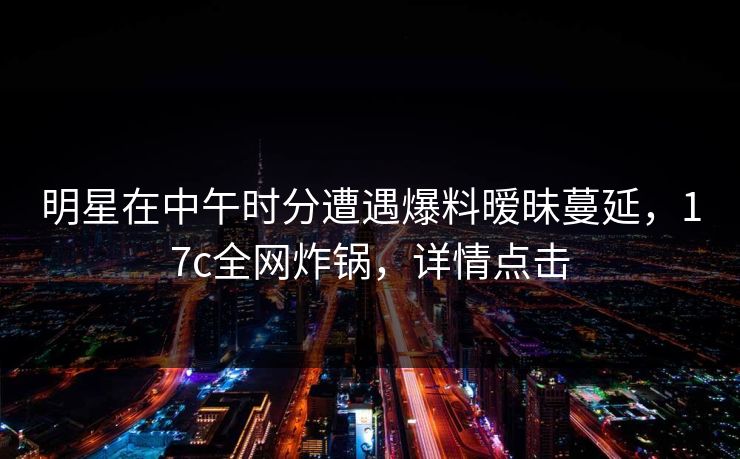 明星在中午时分遭遇爆料暧昧蔓延，17c全网炸锅，详情点击