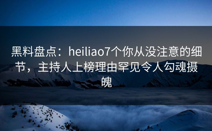 黑料盘点：heiliao7个你从没注意的细节，主持人上榜理由罕见令人勾魂摄魄
