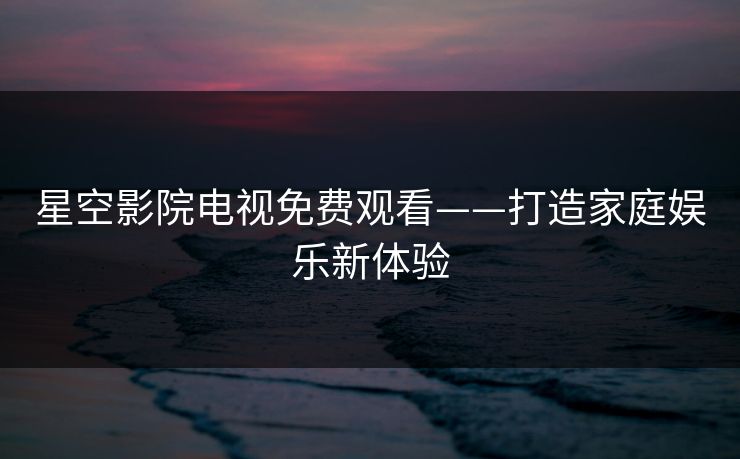 星空影院电视免费观看——打造家庭娱乐新体验