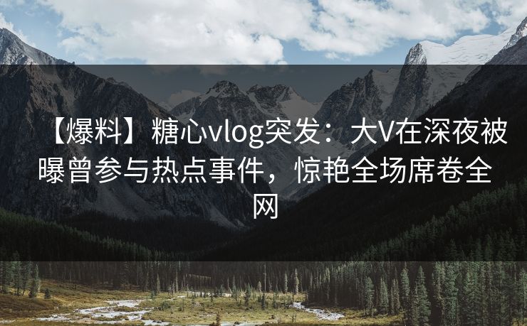 【爆料】糖心vlog突发：大V在深夜被曝曾参与热点事件，惊艳全场席卷全网