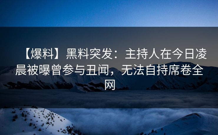 【爆料】黑料突发：主持人在今日凌晨被曝曾参与丑闻，无法自持席卷全网