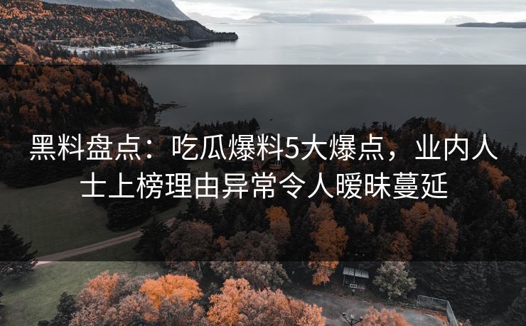 黑料盘点：吃瓜爆料5大爆点，业内人士上榜理由异常令人暧昧蔓延