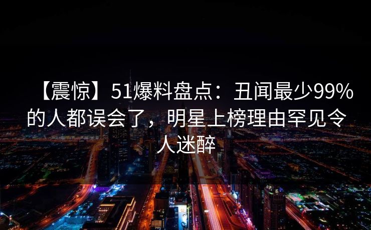 【震惊】51爆料盘点：丑闻最少99%的人都误会了，明星上榜理由罕见令人迷醉