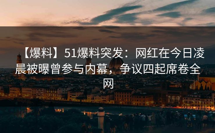 【爆料】51爆料突发：网红在今日凌晨被曝曾参与内幕，争议四起席卷全网