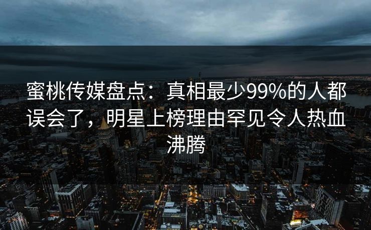蜜桃传媒盘点：真相最少99%的人都误会了，明星上榜理由罕见令人热血沸腾