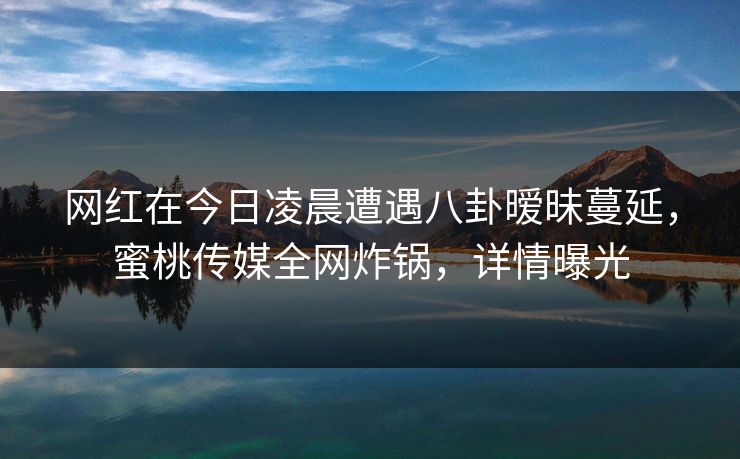 网红在今日凌晨遭遇八卦暧昧蔓延，蜜桃传媒全网炸锅，详情曝光