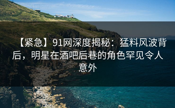 【紧急】91网深度揭秘：猛料风波背后，明星在酒吧后巷的角色罕见令人意外