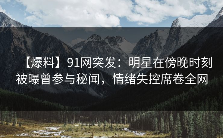 【爆料】91网突发：明星在傍晚时刻被曝曾参与秘闻，情绪失控席卷全网