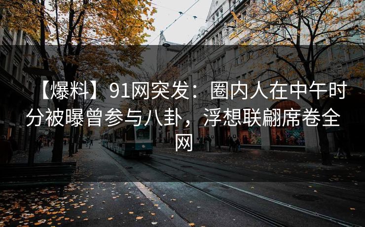【爆料】91网突发：圈内人在中午时分被曝曾参与八卦，浮想联翩席卷全网