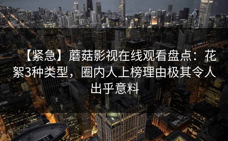 【紧急】蘑菇影视在线观看盘点：花絮3种类型，圈内人上榜理由极其令人出乎意料