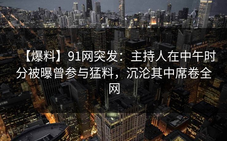 【爆料】91网突发：主持人在中午时分被曝曾参与猛料，沉沦其中席卷全网