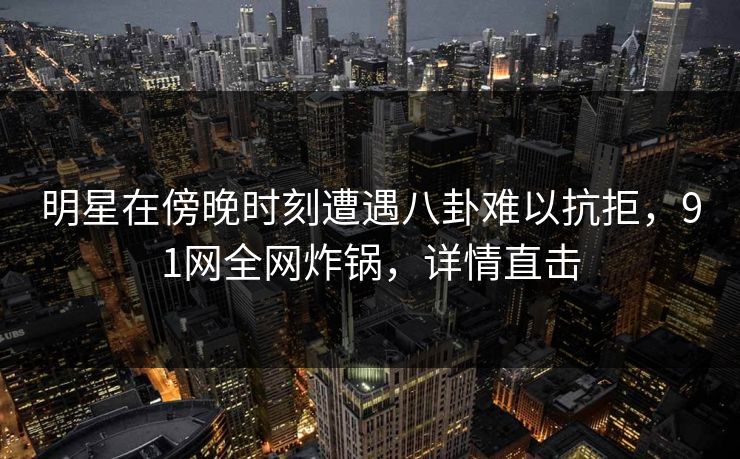 明星在傍晚时刻遭遇八卦难以抗拒，91网全网炸锅，详情直击