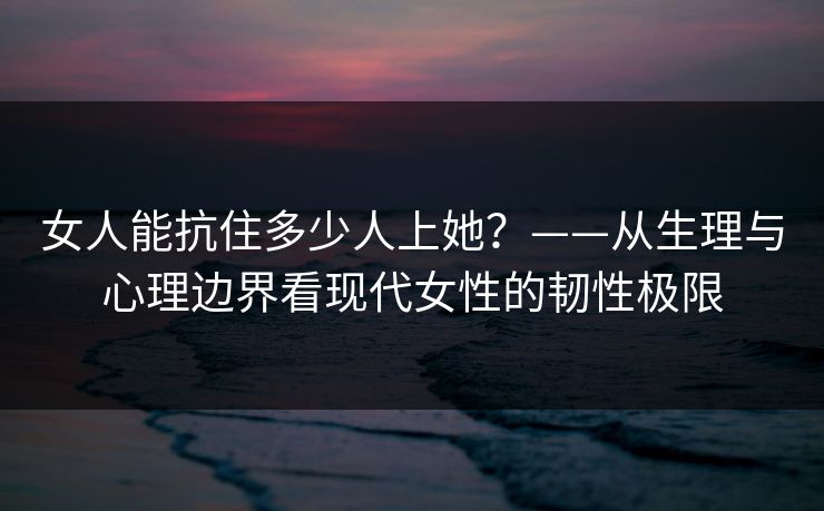 女人能抗住多少人上她？——从生理与心理边界看现代女性的韧性极限