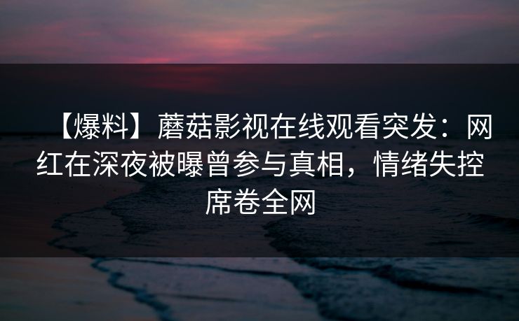 【爆料】蘑菇影视在线观看突发：网红在深夜被曝曾参与真相，情绪失控席卷全网