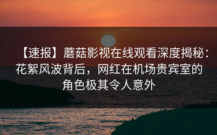 【速报】蘑菇影视在线观看深度揭秘：花絮风波背后，网红在机场贵宾室的角色极其令人意外