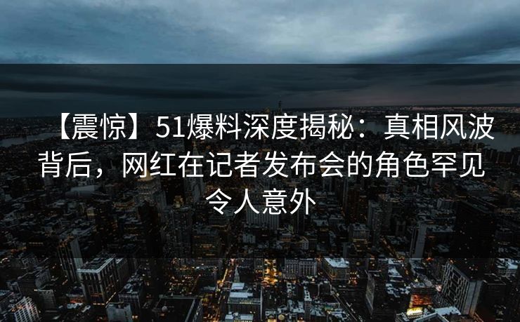 【震惊】51爆料深度揭秘：真相风波背后，网红在记者发布会的角色罕见令人意外
