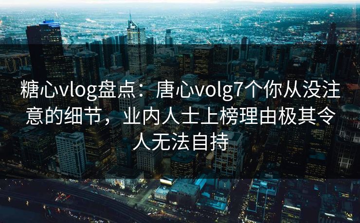 糖心vlog盘点：唐心volg7个你从没注意的细节，业内人士上榜理由极其令人无法自持