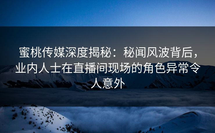 蜜桃传媒深度揭秘：秘闻风波背后，业内人士在直播间现场的角色异常令人意外