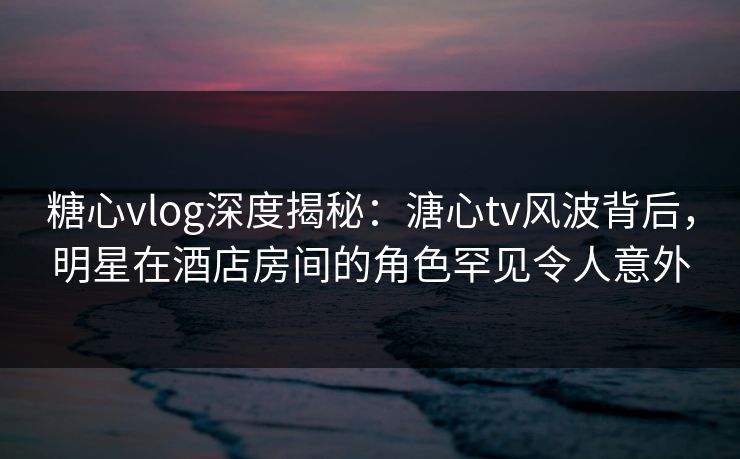 糖心vlog深度揭秘：溏心tv风波背后，明星在酒店房间的角色罕见令人意外