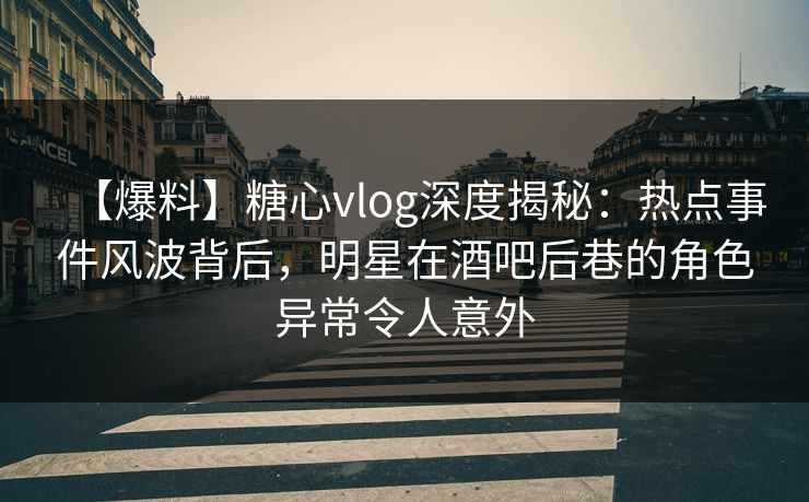 【爆料】糖心vlog深度揭秘：热点事件风波背后，明星在酒吧后巷的角色异常令人意外