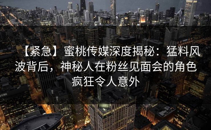 【紧急】蜜桃传媒深度揭秘：猛料风波背后，神秘人在粉丝见面会的角色疯狂令人意外