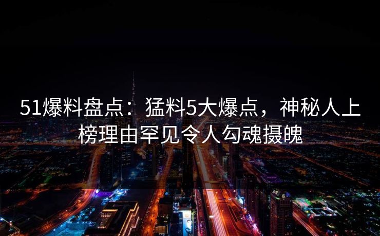 51爆料盘点：猛料5大爆点，神秘人上榜理由罕见令人勾魂摄魄