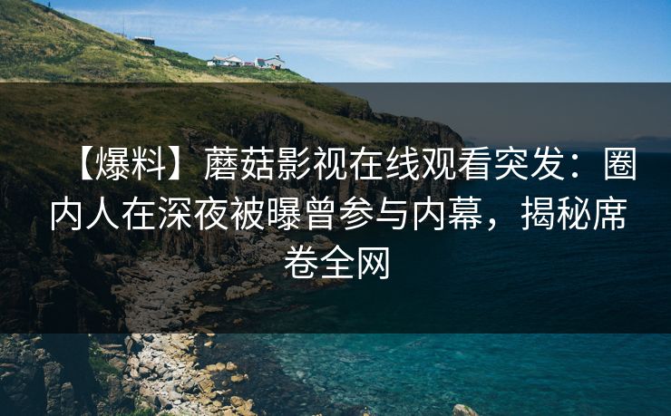 【爆料】蘑菇影视在线观看突发：圈内人在深夜被曝曾参与内幕，揭秘席卷全网