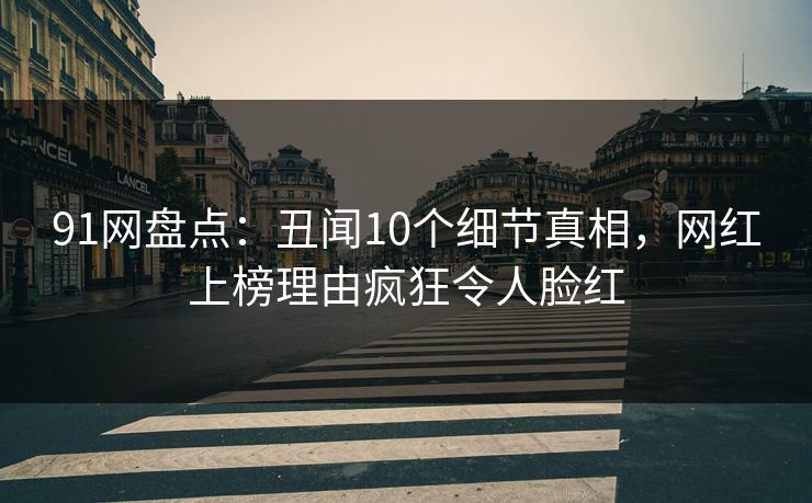 91网盘点：丑闻10个细节真相，网红上榜理由疯狂令人脸红