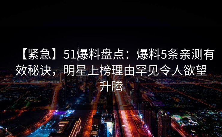【紧急】51爆料盘点：爆料5条亲测有效秘诀，明星上榜理由罕见令人欲望升腾