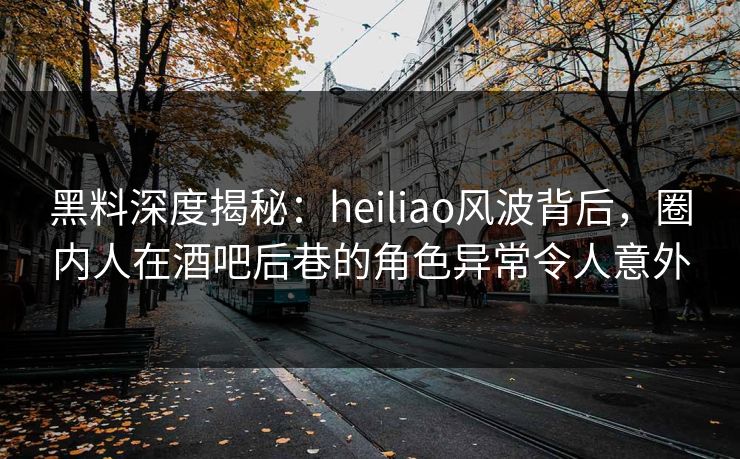 黑料深度揭秘:heiliao风波背后,圈内人在酒吧后巷的角色异常令人意外
