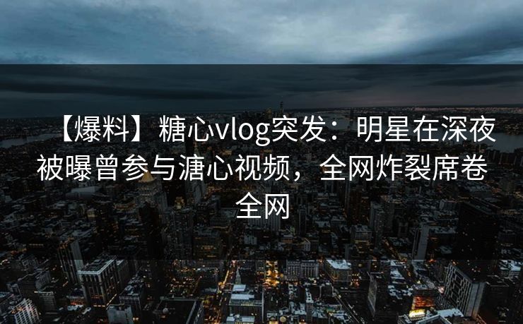 【爆料】糖心vlog突发：明星在深夜被曝曾参与溏心视频，全网炸裂席卷全网
