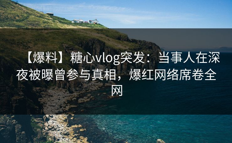 【爆料】糖心vlog突发：当事人在深夜被曝曾参与真相，爆红网络席卷全网