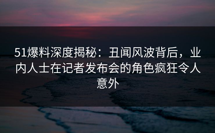 51爆料深度揭秘：丑闻风波背后，业内人士在记者发布会的角色疯狂令人意外
