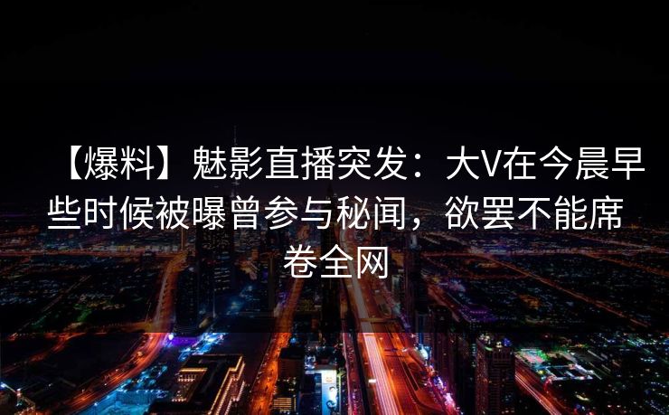 【爆料】魅影直播突发:大V在今晨早些时候被曝曾参与秘闻,欲罢不能席卷全网 【爆料】魅影直播突发:大V在今晨早些时候被曝曾参与秘闻,欲罢不能席卷全网