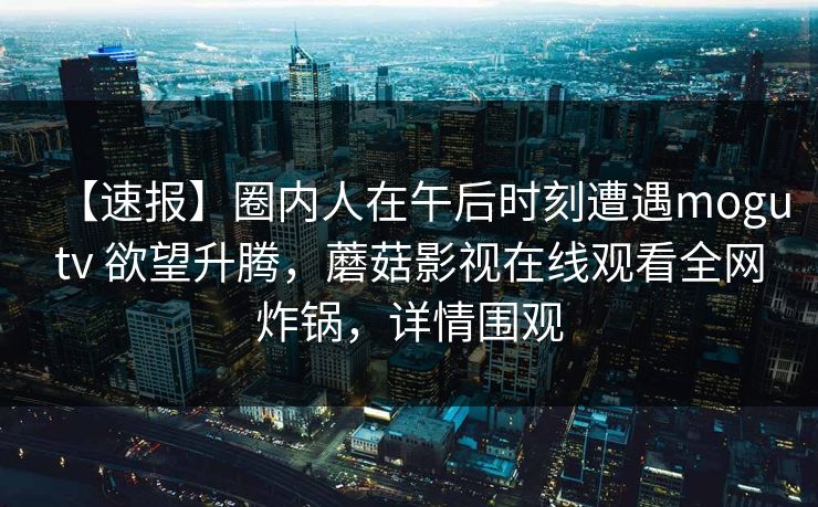 【速报】圈内人在午后时刻遭遇mogutv 欲望升腾，蘑菇影视在线观看全网炸锅，详情围观