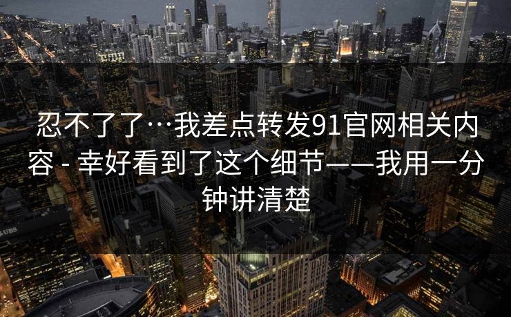 忍不了了…我差点转发91官网相关内容 - 幸好看到了这个细节——我用一分钟讲清楚