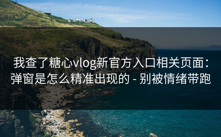 我查了糖心vlog新官方入口相关页面：弹窗是怎么精准出现的 - 别被情绪带跑