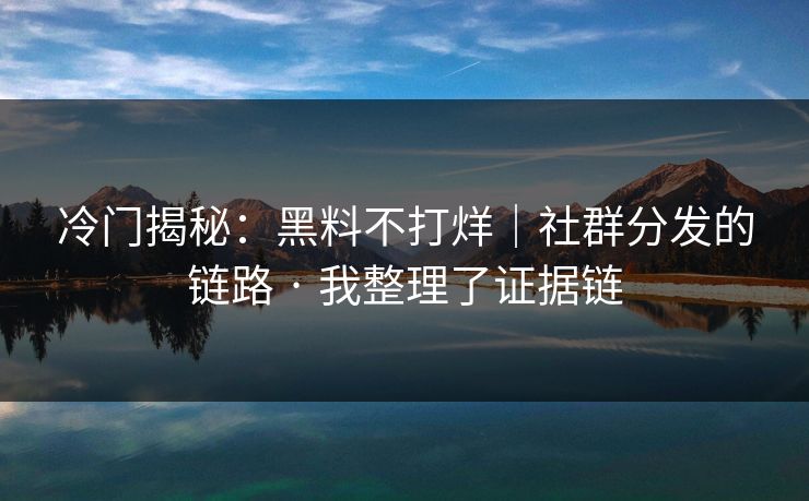 冷门揭秘：黑料不打烊｜社群分发的链路 · 我整理了证据链