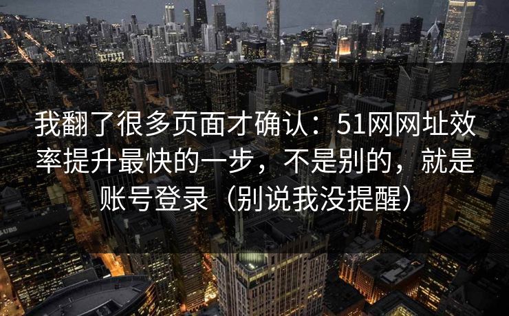我翻了很多页面才确认：51网网址效率提升最快的一步，不是别的，就是账号登录（别说我没提醒）