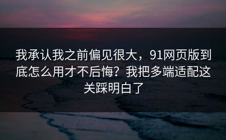 我承认我之前偏见很大，91网页版到底怎么用才不后悔？我把多端适配这关踩明白了
