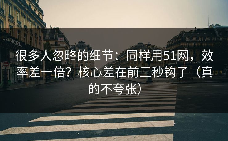 很多人忽略的细节：同样用51网，效率差一倍？核心差在前三秒钩子（真的不夸张）