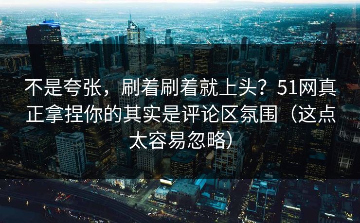 不是夸张，刷着刷着就上头？51网真正拿捏你的其实是评论区氛围（这点太容易忽略）