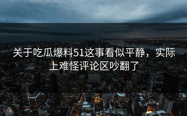关于吃瓜爆料51这事看似平静，实际上难怪评论区吵翻了