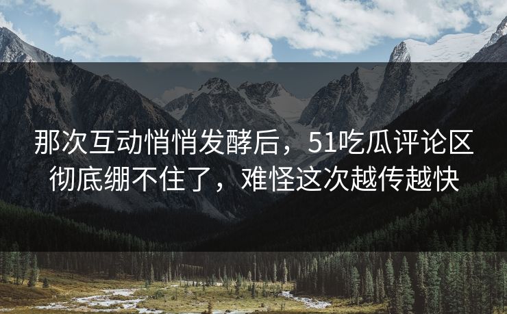 那次互动悄悄发酵后，51吃瓜评论区彻底绷不住了，难怪这次越传越快